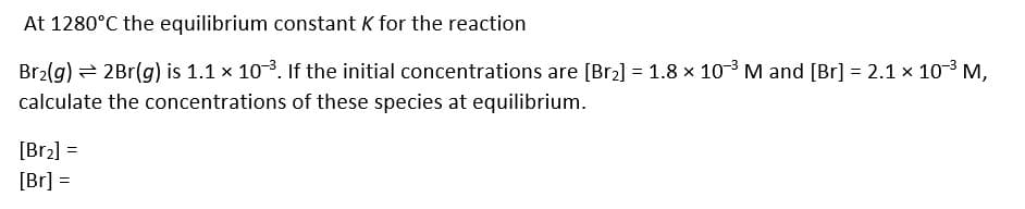 At 1280°C the equilibrium constant K for the reaction
Br2(g) = 2Br(g) is 1.1 x 103. If the initial concentrations are [Br2] = 1.8 x 103 M and [Br] = 2.1 x 103 M,
calculate the concentrations of these species at equilibrium.
[Br2] =
[Br] =
