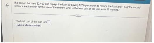 K
If a person borrows $2,400 and repays the loan by paying $200 per month to reduce the loan and 1% of the unpaid
balance each month for the use of the money, what is the total cost of the loan over 12 months?
The total cost of the loan is $
(Type a whole number.)
CHI