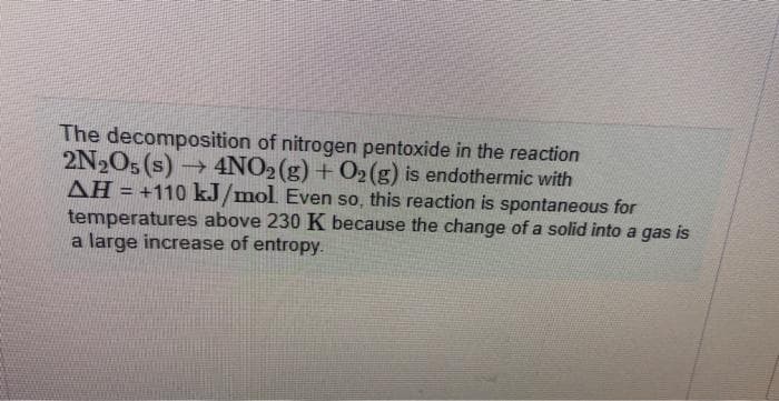 The decomposition of nitrogen pentoxide in the reaction
2N₂O5 (s)→ 4NO2(g) + O2(g) is endothermic with
AH = +110 kJ/mol. Even so, this reaction is spontaneous for
temperatures above 230 K because the change of a solid into a gas is
a large increase of entropy.