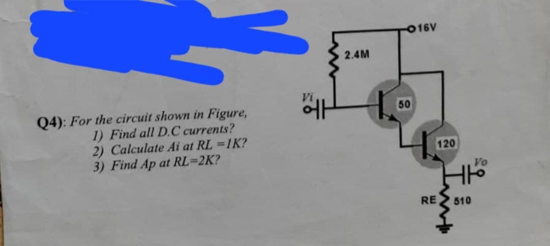 16V
2.4M
Vi
에
50
Q4): For the circuit shown in Figure,
1) Find all D.C currents?
2) Calculate Ai at RL =1K?
3) Find Ap at RL=2K?
120
Vo
RE
510
