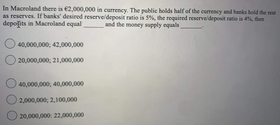 In Macroland there is €2,000,000 in currency. The public holds half of the currency and banks hold the rest
as reserves. If banks' desired reserve/deposit ratio is 5%, the required reserve/deposit ratio is 4%, then
depošits in Macroland equal
and the money supply equals
40,000,000; 42,000,000
20,000,000; 21,000,000
O 40,000,000; 40,000,000
O 2,000,000; 2,100,000
O 20,000,000: 22,000,000
