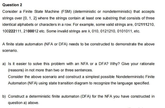 Question 2
Consider a Finite State Machine (FSM) (deterministic or nondeterministic) that accepts
strings over {0, 1, 2} where the strings contain at least one substring that consists of three
identical alphabets or characters in a row. For example, some valid strings are, 012111210,
100222111, 2100012 etc. Some invalid strings are A, 010, 0121210, 0101011, etc.
A finite state automaton (NFA or DFA) needs to be constructed to demonstrate the above
scenario.
a) Is it easier to solve this problem with an NFA or a DFA? Why? Give your rationale
(reasons) in not more than two or three sentences.
Consider the above scenario and construct a simplest possible Nondeterministic Finite
Automaton (NFA) using state transition diagram to recognize the language specified.
b) Construct a deterministic finite automaton (DFA) for the NFA you have constructed in
question a) above.
