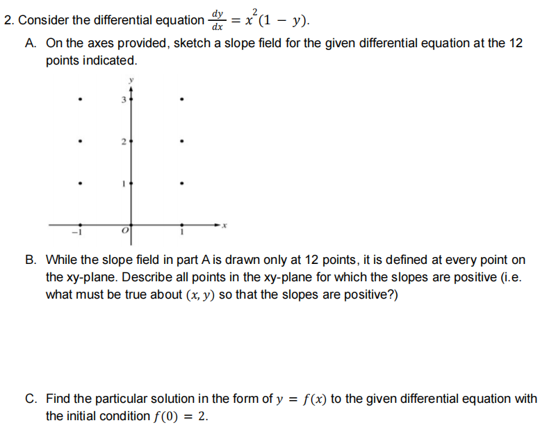 2. Consider the differential equation = x´(1 – y).
A. On the axes provided, sketch a slope field for the given differential equation at the 12
points indicated.
B. While the slope field in part A is drawn only at 12 points, it is defined at every point on
the xy-plane. Describe all points in the xy-plane for which the slopes are positive (i.e.
what must be true about (x, y) so that the slopes are positive?)
C. Find the particular solution in the form of y = f(x) to the given differential equation with
the initial condition f(0) = 2.
