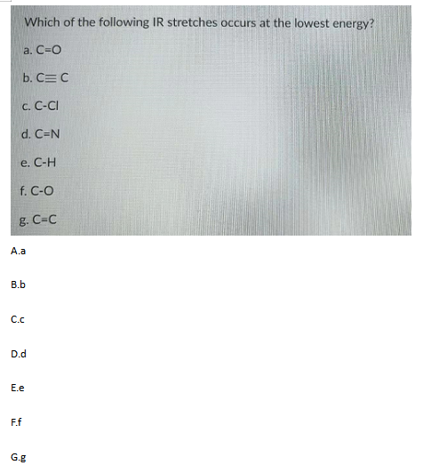 Which of the following IR stretches occurs at the lowest energy?
a. С-О
b. C= C
с. С-СI
d. C=N
e. C-H
f. C-O
g. C=C
A.a
B.b
C.
D.d
E.e
F.f
G.g
