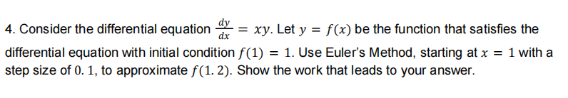 4. Consider the differential equation
dx
dy
= xy. Let y = f(x) be the function that satisfies the
differential equation with initial condition f(1) = 1. Use Euler's Method, starting at x = 1 with a
step size of 0. 1, to approximate f(1. 2). Show the work that leads to your answer.
