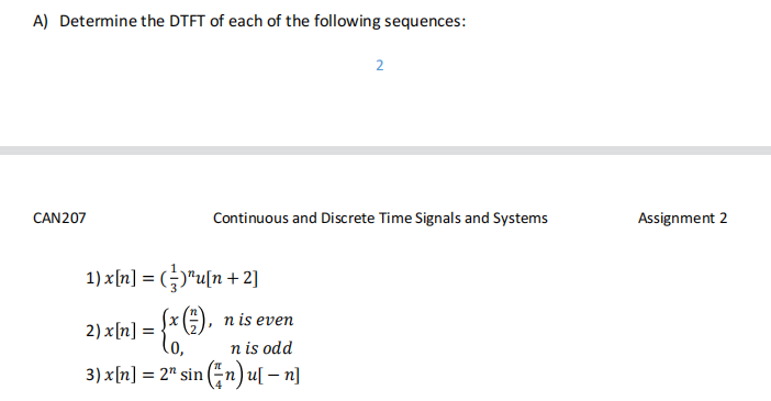 A) Determine the DTFT of each of the following sequences:
CAN207
Continuous and Discrete Time Signals and Systems
1) x[n] = ()¹u[n+2]
2) x[n] = = {x G).
2
n is even
n is odd
3) x[n] = 2" sin (n) u[ - n]
Assignment 2
