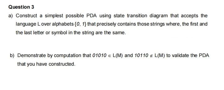 Question 3
a) Construct a simplest possible PDA using state transition diagram that accepts the
language L over alphabets {0, 1} that precisely contains those strings where, the first and
the last letter or symbol in the string are the same.
b) Demonstrate by computation that 01010 e L(M) and 10110 € L(M) to validate the PDA
that you have constructed.

