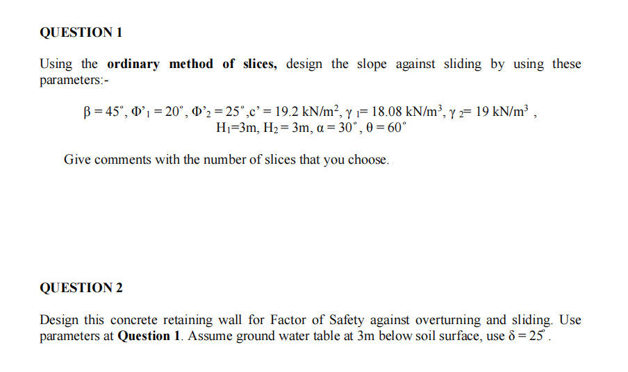 QUESTION 1
Using the ordinary method of slices, design the slope against sliding by using these
parameters:-
B = 45°, D'1 = 20°, O'2 = 25°,c' = 19.2 kN/m², Y = 18.08 kN/m³, y = 19 kN/m³,
Hj=3m, H2= 3m, a = 30°, 0 = 60°
Give comments with the number of slices that you choose.
QUESTION 2
Design this concrete retaining wall for Factor of Safety against overturning and sliding. Use
parameters at Question 1. Assume ground water table at 3m below soil surface, use 8 = 25 .
