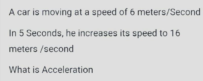 A car is moving at a speed of 6 meters/Second
In 5 Seconds, he increases its speed to 16
meters /second
What is Acceleration
