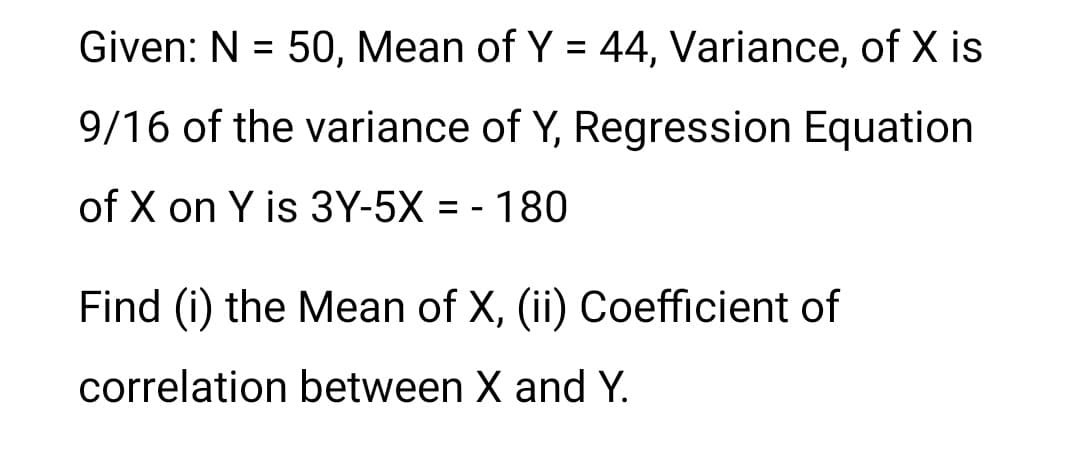 Given: N = 50, Mean of Y = 44, Variance, of X is
9/16 of the variance of Y, Regression Equation
of X on Y is 3Y-5X = - 180
Find (i) the Mean of X, (ii) Coefficient of
correlation between X and Y.
