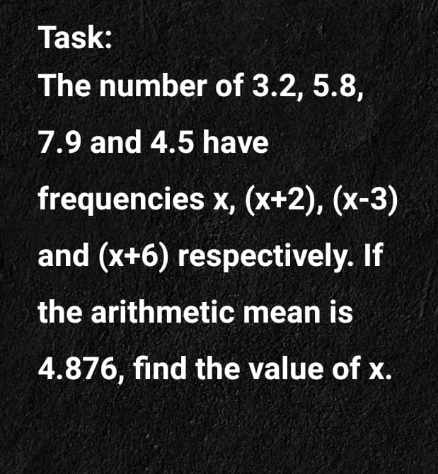 Task:
The number of 3.2, 5.8,
7.9 and 4.5 have
frequencies x, (x+2), (x-3)
and (x+6) respectively. If
the arithmetic mean is
4.876, find the value of x.
