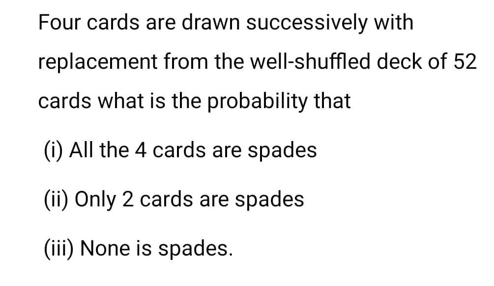 Four cards are drawn successively with
replacement from the well-shuffled deck of 52
cards what is the probability that
(i) All the 4 cards are spades
(ii) Only 2 cards are spades
(iii) None is spades.
