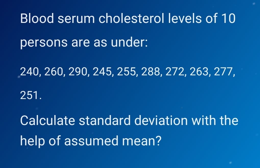 Blood serum cholesterol levels of 10
persons are as under:
240, 260, 290, 245, 255, 288, 272, 263, 277,
251.
Calculate standard deviation with the
help of assumed mean?
