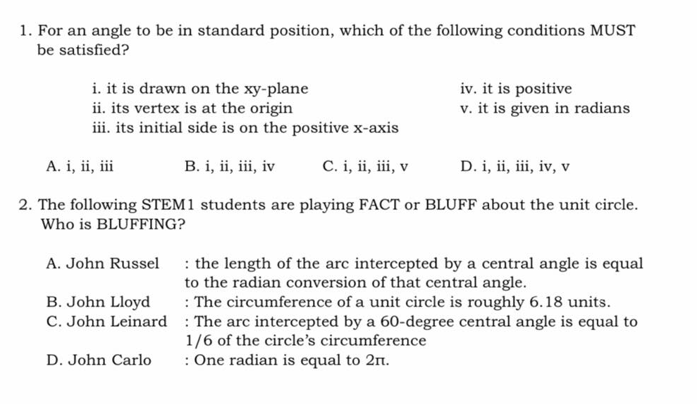 1. For an angle to be in standard position, which of the following conditions MUST
be satisfied?
i. it is drawn on the xy-plane
ii. its vertex is at the origin
iii. its initial side is on the positive x-axis
iv. it is positive
v. it is given in radians
A. i, ii, iii
B. i, ii, iii, iv
C. i, ii, iii, v
D. i, ii, iii, iv, v
2. The following STEM1 students are playing FACT or BLUFF about the unit circle.
Who is BLUFFING?
: the length of the arc intercepted by a central angle is equal
to the radian conversion of that central angle.
: The circumference of a unit circle is roughly 6.18 units.
: The arc intercepted by a 60-degree central angle is equal to
1/6 of the circle's circumference
: One radian is equal to 2n.
A. John Russel
B. John Lloyd
C. John Leinard
D. John Carlo
