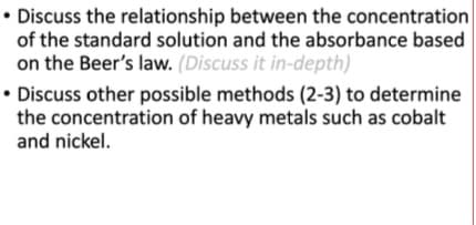 • Discuss the relationship between the concentration
of the standard solution and the absorbance based
on the Beer's law. (Discuss it in-depth)
• Discuss other possible methods (2-3) to determine
the concentration of heavy metals such as cobalt
and nickel.
• D
