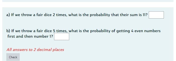 a) If we throw a fair dice 2 times, what is the probability that their sum is 11?
b) If we throw a fair dice 5 times, what is the probability of getting 4 even numbers
first and then number 1?
All answers to 2 decimal places
Check