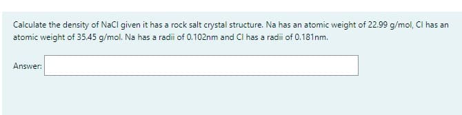 Calculate the density of NaCl given it has a rock salt crystal structure. Na has an atomic weight of 22.99 g/mol, Cl has an
atomic weight of 35.45 g/mol. Na has a radii of 0.102nm and CI has a radii of 0.181nm.
Answer: