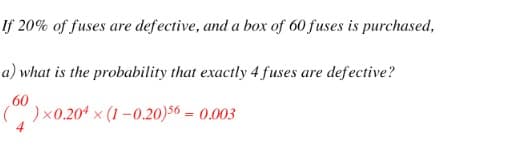 If 20% of fuses are defective, and a box of 60 fuses is purchased,
a) what is the probability that exactly 4 fuses are defective?
60
( )x0.20$ x (1 –0.20)56 = 0.003
