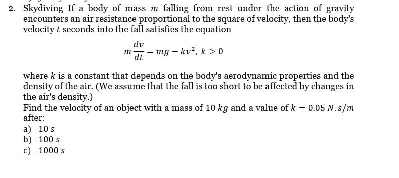 2. Skydiving If a body of mass m falling from rest under the action of gravity
encounters an air resistance proportional to the square of velocity, then the body's
velocity t seconds into the fall satisfies the equation
dv
m mg - kv², k > 0
dt
where k is a constant that depends on the body's aerodynamic properties and the
density of the air. (We assume that the fall is too short to be affected by changes in
the air's density.)
Find the velocity of an object with a mass of 10 kg and a value of k = 0.05 N.s/m
after:
a) 10 s
b) 100 s
c) 1000 s