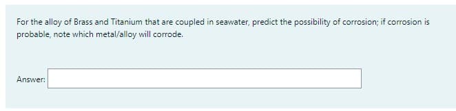 For the alloy of Brass and Titanium that are coupled in seawater, predict the possibility of corrosion; if corrosion is
probable, note which metal/alloy will corrode.
Answer: