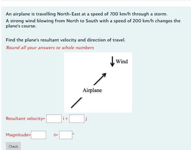 An airplane is travelling North-East at a speed of 700 km/h through a storm.
A strong wind blowing from North to South with a speed of 200 km/h changes the
plane's course.
Find the plane's resultant velocity and direction of travel.
Round all your answers to whole numbers
Resultant velocity=
Magnitude-
Check
8=
+
Airplane
Wind