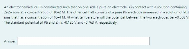 An electrochemical cell is constructed such that on one side a pure Zn electrode is in contact with a solution containing
Zn2+ ions at a concentration of 10-2 M. The other cell half consists of a pure Pb electrode immersed in a solution of Pb2
ions that has a concentration of 10-4 M. At what temperature will the potential between the two electrodes be +0.568 V
The standard potential of Pb and Zn is -0.126 V and -0.763 V, respectively.
Answer: