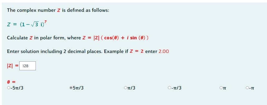 The complex number Z is defined as follows:
z = (1-√3i)²
Calculate Z in polar form, where Z = |Z| (cos(0) + i sin (0))
Enter solution including 2 decimal places. Example if Z = 2 enter 2.00
|Z| = 128
0=
O-5π/3
Ⓒ5π/3
ОT/3
O-π/3
Оп
O-TT