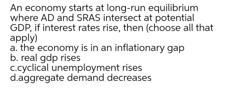 An economy starts at long-run equilibrium
where AD and SRAS intersect at potential
GDP, if interest rates rise, then (choose all that
apply)
a. the economy is in an inflationary gap
b. real gdp rises
c.cyclical unemployment rises
d.aggregate demand decreases
