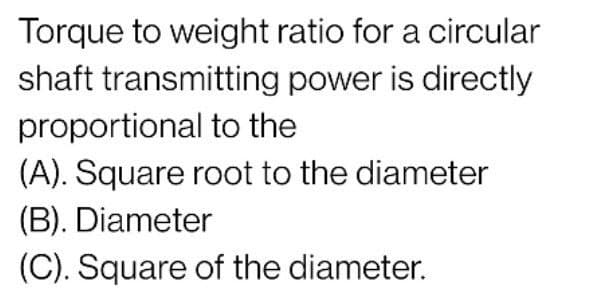 Torque to weight ratio for a circular
shaft transmitting power is directly
proportional to the
(A). Square root to the diameter
(B). Diameter
(C). Square of the diameter.
