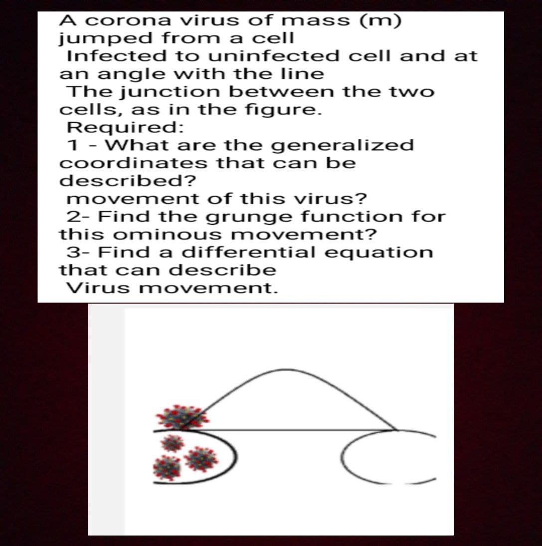 A corona virus of mass (m)
jumped from a cell
Infected to uninfected cell and at
an angle with the line
The junction between the two
cells, as in the figure.
Required:
1 - What are the generalized
coordinates that can be
described?
movement of this virus?
2- Find the grunge function for
this ominous mov ement?
3- Find a differential equation
that can describe
Virus movement.
