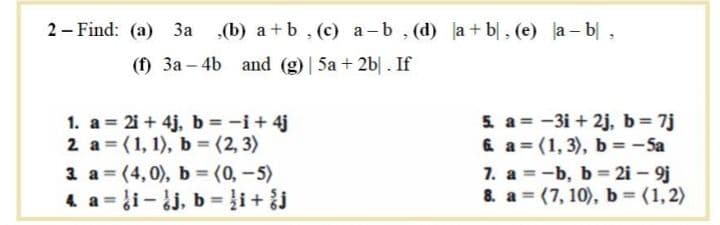2 – Find: (a) 3a ,(b) a + b, (c) a-b, (d) la + b|, (e) a- b|,
(f) 3a – 4b and (g) | 5a + 2b|. If
1. a = 2i + 4j, b = -i+ 4j
2 a = (1, 1), b = (2, 3)
3 a = (4,0), b (0,-5)
4 a= i-dj, b = }i+ j
5. a = -3i + 2j, b= 7j
6 a = (1, 3), b = - Sa
7. a = -b, b = 2i – 9j
8. a = (7, 10), b = (1,2)
%3D
%3D
%3!
%3D
%3D
