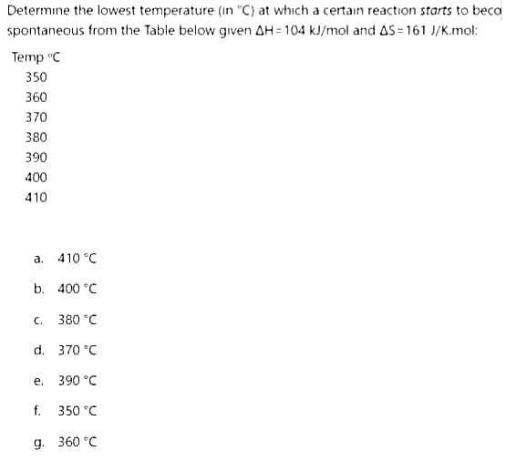 Determine the lowest temperature (in °C) at which a certain reaction starts to beco
spontaneous from the Table below given AH = 104 kJ/mol and AS-161 J/K.mol:
Temp °C
350
360
370
380
390
400
410
410 °C
b. 400 °C
a.
C.
d. 370 °C
e.
380 °C
f.
390 °C
350 °C
g. 360 °C