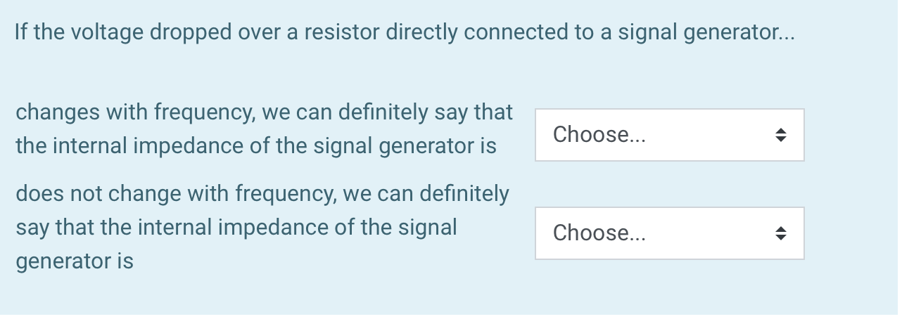 If the voltage dropped over a resistor directly connected to a signal generator...
changes with frequency, we can definitely say that
Choose...
the internal impedance of the signal generator is
does not change with frequency, we can definitely
say that the internal impedance of the signal
generator is
Choose...
