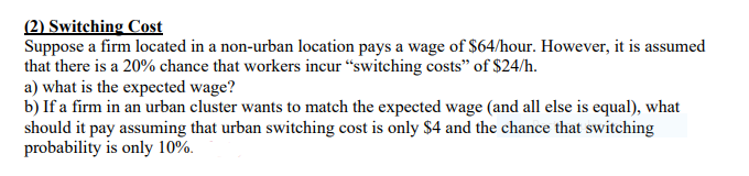 (2) Switching Cost
Suppose a firm located in a non-urban location pays a wage of $64/hour. However, it is assumed
that there is a 20% chance that workers incur "switching costs" of $24/h.
a) what is the expected wage?
b) If a firm in an urban cluster wants to match the expected wage (and all else is equal), what
should it pay assuming that urban switching cost is only $4 and the chance that switching
probability is only 10%.