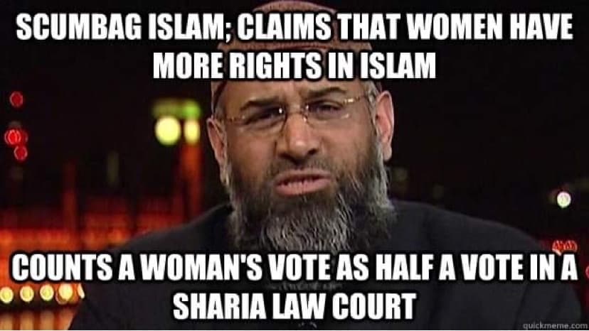 SCUMBAG ISLAM; CLAIMS THAT WOMEN HAVE
MORE RIGHTS IN ISLAM
COUNTS A WOMAN'S VOTE AS HALF A VOTE IN A
SHARIA LAW COURT
quickmeme.com
