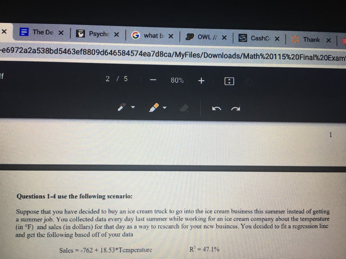 E The De x
Psycho x
what b X
OWL// X
S CashC x
Thank X
-e6972a2a538bd5463ef8809d646584574ea7d8ca/MyFiles/Downloads/Math%20115%20Final%20Exam
2 5
80%
-
1
Questions 1-4 use the following scenario:
Suppose that you have decided to buy an ice cream truck to go into the ice cream business this summer instead of getting
a summer job. You collected data every day last summer while working for an ice cream company about the temperature
(in °F) and salcs (in dollars) for that day as a way to rescarch for your new busincss. You decided to fit a regression line
and get the following bascd ofT of your data
Salcs = -762 + 18.53*Tcmpcrature
R=47.1%
