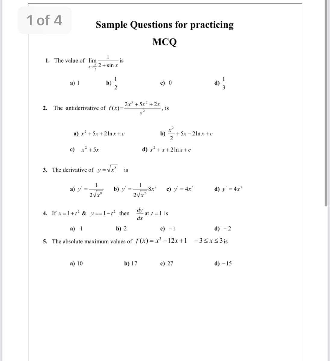 1 of 4
Sample Questions for practicing
MCQ
1
-is
2 + sin x
1. The value of lim
а) 1
b)
c) 0
1
d)
2x +5:
2. The antiderivative of f(x)=:
is
x?
a) x? +5x + 21In x + c
b)
+ 5x – 2 In x +c
2
c) x' +5x
d) x² +x+ 2 lnx +c
3. The derivative of y =Vx is
а) у
1
b) y
1
-8x7
c) y' = 4x'
d) y' = 4x'
2Vx
2Vx
dy
- at t =1 is
dx
4. If x = 1+t? & y==1-t² then
а) 1
b) 2
с) —1
d) - 2
5. The absolute maximum values of f(x)= x' –12x+1 -3<x<3 is
а) 10
b) 17
c) 27
d) – 15
