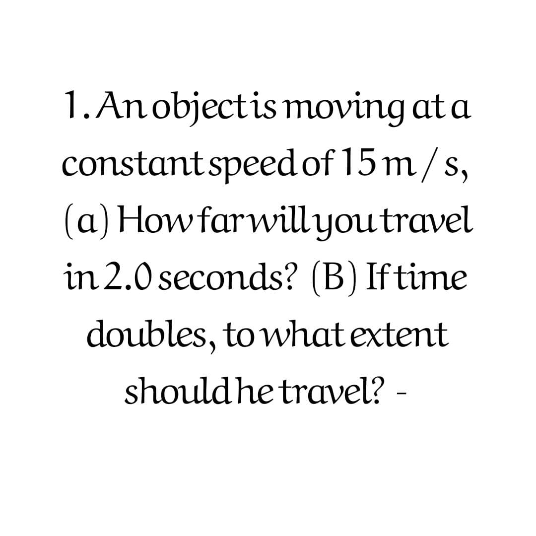 1. Anobjectis moving at a
constantspeed of 15 m/s,
(a) Howfarwillyoutravel
in 2.0 seconds? (B) If time
doubles, to what extent
should he travel? -
