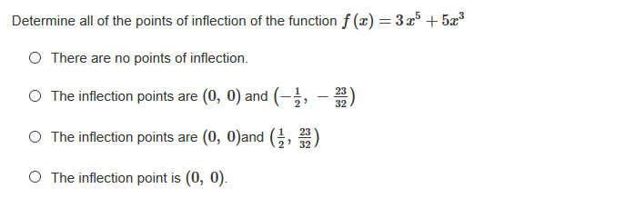Determine all of the points of inflection of the function f (x) = 3x³ + 5r
O There are no points of inflection.
O The inflection points are (0, 0) and (-;,
23
-
32
O The inflection points are (0, 0)and
23
32
O The inflection point is (0, 0).
