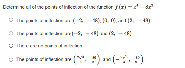 Determine all of the points of inflection of the function f (x) = xª – 8x²
-
O The points of inflection are (-2, – 48), (0, 0), and (2, – 48).
O The points of inflection are(-2, – 48) and (2, - 48).
O There are no points of inflection.
2/3
3
2/3
O The points of inflection are (2,
80
80
and
