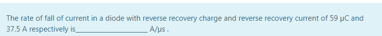 The rate of fall of current in a diode with reverse recovery charge and reverse recovery current of 59 µC and
37.5 A respectively is
A/us.
