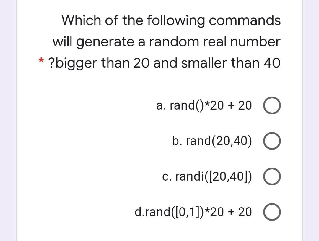 Which of the following commands
will generate a random real number
?bigger than 20 and smaller than 40
a. rand()*20 + 20 O
b. rand(20,40) O
c. randi([20,40]) O
d.rand([0,1])*20 + 20 O
