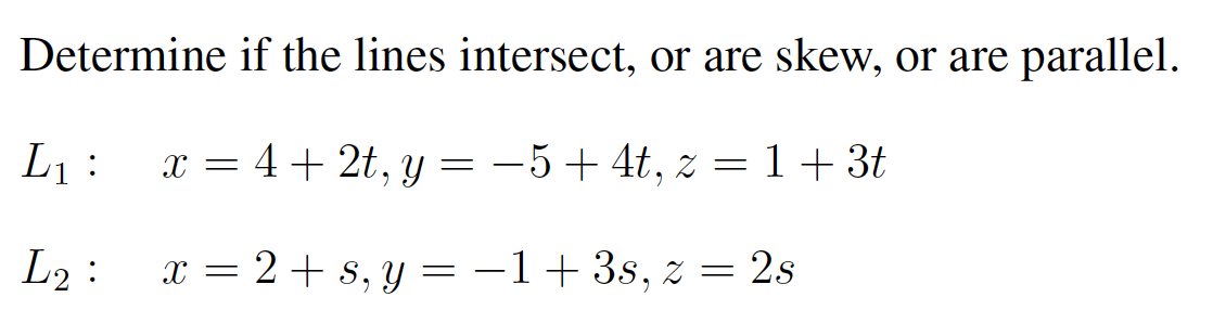 Determine if the lines intersect, or are skew, or are parallel.
L1 :
x = 4+ 2t, y = -5+4t, z = 1+ 3t
L2 :
x = 2+ s, y = -1+3s, z = 2s
