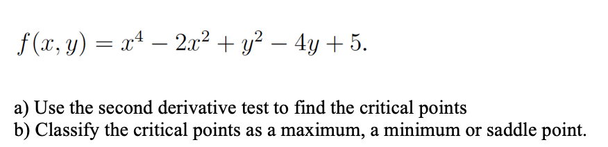 f (x, y) = x4 – 2x² + y² – 4y + 5.
a) Use the second derivative test to find the critical points
b) Classify the critical points as a maximum, a minimum or saddle point.
