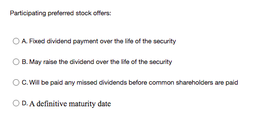 Participating preferred stock offers:
O A. Fixed dividend payment over the life of the security
B. May raise the dividend over the life of the security
C. Will be paid any missed dividends before common shareholders are paid
O D. A definitive maturity date

