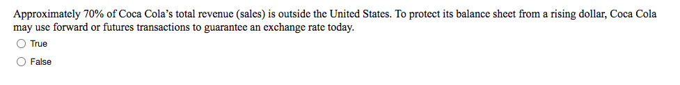 Approximately 70% of Coca Cola's total revenue (sales) is outside the United States. To protect its balance sheet from a rising dollar, Coca Cola
may use forward or futures transactions to guarantee an exchange rate today.
O True
O False
