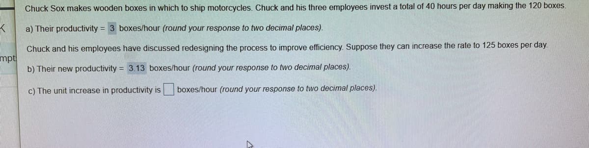 Chuck Sox makes wooden boxes in which to ship motorcycles. Chuck and his three employees invest a total of 40 hours per day making the 120 boxes.
a) Their productivity = 3 boxes/hour (round your response to two decimal places).
Chuck and his employees have discussed redesigning the process to improve efficiency. Suppose they can increase the rate to 125 boxes per day.
mpt
b) Their new productivity = 3.13 boxes/hour (round your response to two decimal places).
c) The unit increase in productivity is
boxes/hour (round your response to two decimal places).
