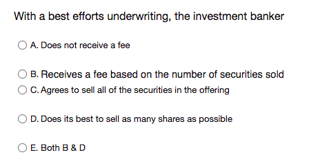 With a best efforts underwriting, the investment banker
O A. Does not receive a fee
B. Receives a fee based on the number of securities sold
O C. Agrees to sell all of the securities in the offering
D. Does its best to sell as many shares as possible
E. Both B & D
