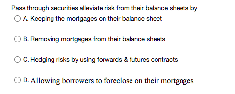 Pass through securities alleviate risk from their balance sheets by
O A. Keeping the mortgages on their balance sheet
B. Removing mortgages from their balance sheets
C. Hedging risks by using forwards & futures contracts
O D. Allowing borrowers to foreclose on their mortgages

