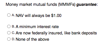 Money market mutual funds (MMMFS) guarantee:
A. NAV will always be $1.00
B. A minimum interest rate
C. Are now federally insured, like bank deposits
D. None of the above

